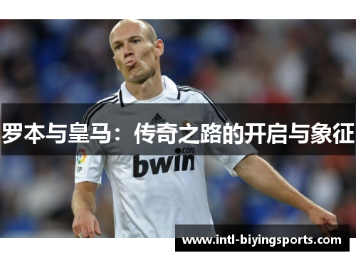 罗本与皇马:传奇之路的开启与象征 罗本与皇马:传奇之路的开启与象征