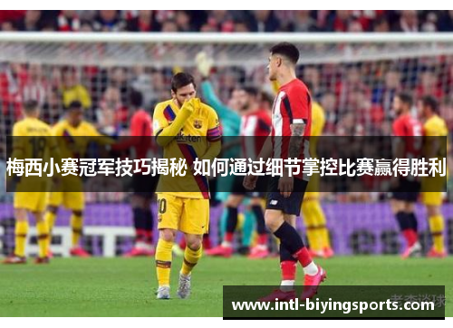 梅西小赛冠军技巧揭秘 如何通过细节掌控比赛赢得胜利